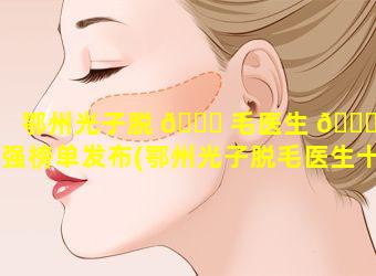 鄂州光子脱 🐈 毛医生 🐋 十强榜单发布(鄂州光子脱毛医生十强榜单发布在哪里)